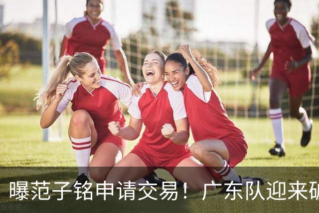 曝范子铭申请交易！广东队迎来破局机会，朱芳雨1换1送出焦泊乔？